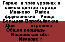 Гараж  в трёх уровнях в самом центре города  Иваново › Район ­ фрунзенский › Улица ­ Большая Воробьёвская › Дом ­ 11/31 строение 5 › Общая площадь ­ 60 - Ивановская обл., Иваново г. Недвижимость » Гаражи   